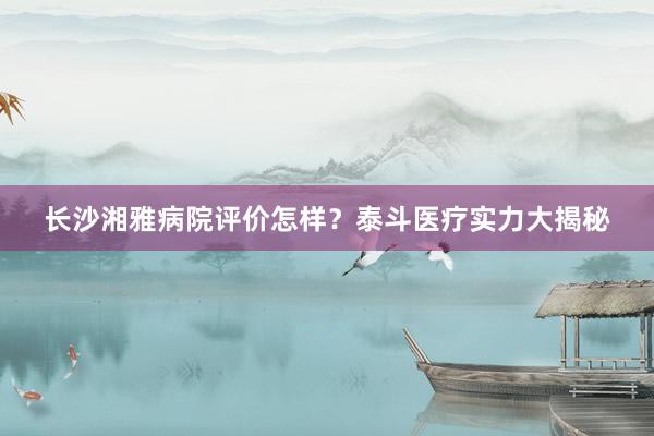 长沙湘雅病院评价怎样？泰斗医疗实力大揭秘